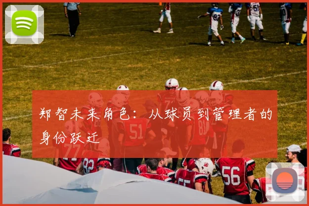 郑智未来角色：从球员到管理者的身份跃迁