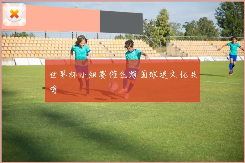 世界杯小组赛催生跨国球迷文化共鸣