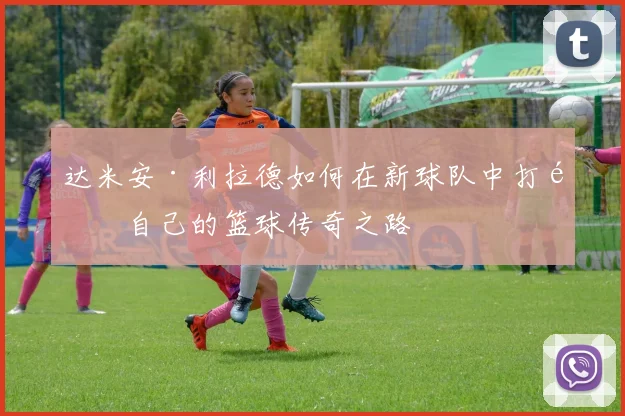 达米安·利拉德如何在新球队中打造自己的篮球传奇之路