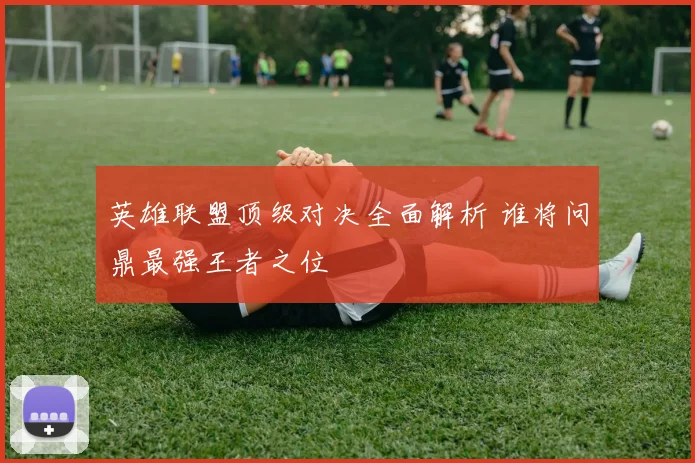 英雄联盟顶级对决全面解析 谁将问鼎最强王者之位