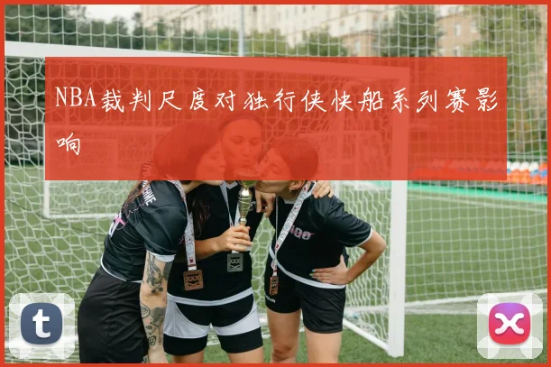 NBA裁判尺度对独行侠快船系列赛影响