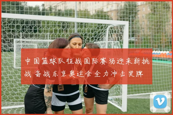 中国篮球队征战国际赛场迎来新挑战 备战东京奥运会全力冲击奖牌