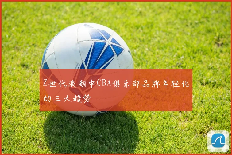 Z世代浪潮中CBA俱乐部品牌年轻化的三大趋势