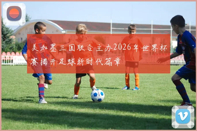 美加墨三国联合主办2026年世界杯赛揭开足球新时代篇章