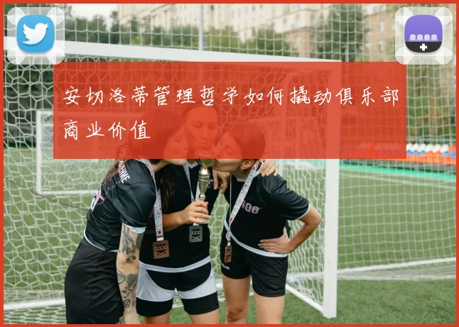 安切洛蒂管理哲学如何撬动俱乐部商业价值