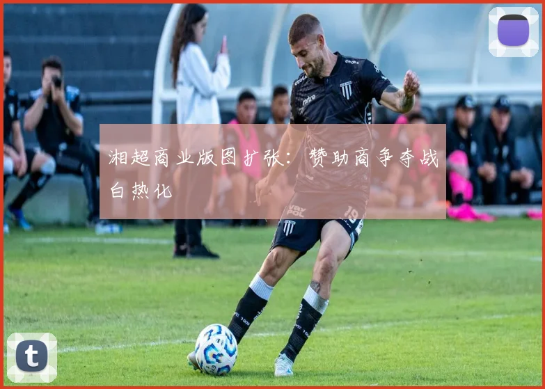 湘超商业版图扩张：赞助商争夺战白热化